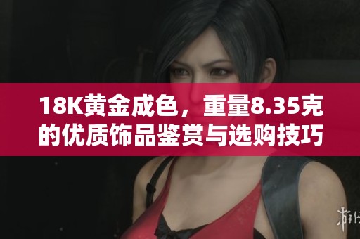 18K黄金成色，重量8.35克的优质饰品鉴赏与选购技巧