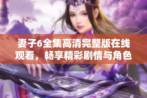 妻子6全集高清完整版在线观看，畅享精彩剧情与角色发展