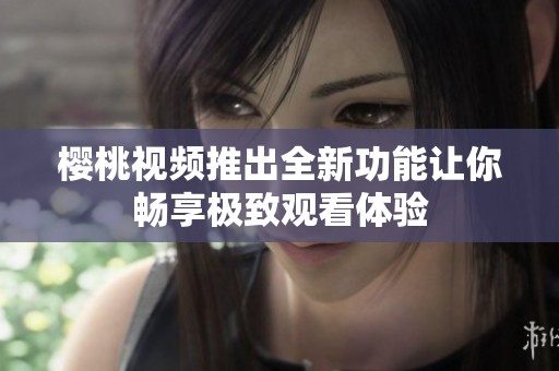樱桃视频推出全新功能让你畅享极致观看体验