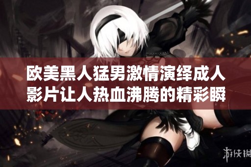 欧美黑人猛男激情演绎成人影片让人热血沸腾的精彩瞬间