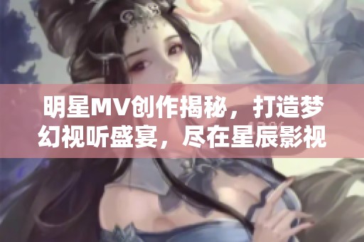 明星MV创作揭秘，打造梦幻视听盛宴，尽在星辰影视。