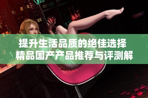 提升生活品质的绝佳选择 精品国产产品推荐与评测解析