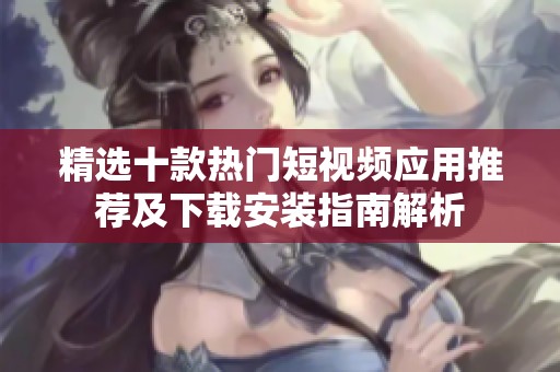精选十款热门短视频应用推荐及下载安装指南解析