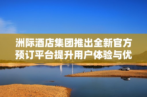 洲际酒店集团推出全新官方预订平台提升用户体验与优惠活动