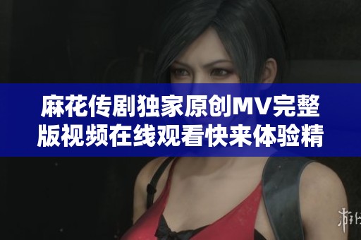 麻花传剧独家原创MV完整版视频在线观看快来体验精彩内容