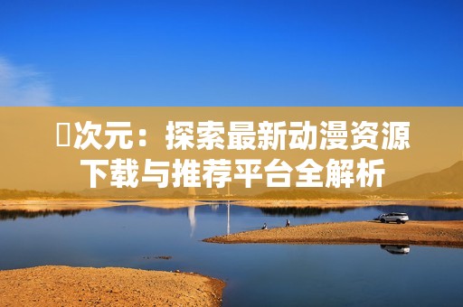 囧次元：探索最新动漫资源下载与推荐平台全解析