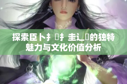 探索臣卜扌喿扌圭辶畐的独特魅力与文化价值分析