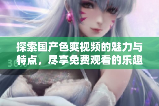 探索国产色爽视频的魅力与特点，尽享免费观看的乐趣与体验