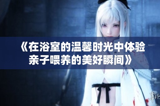 《在浴室的温馨时光中体验亲子喂养的美好瞬间》