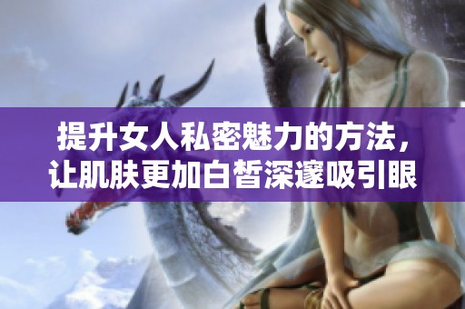 提升女人私密魅力的方法，让肌肤更加白皙深邃吸引眼球