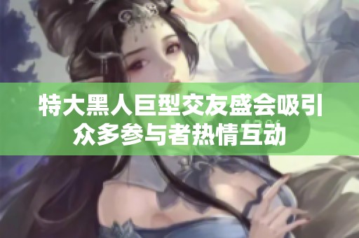 特大黑人巨型交友盛会吸引众多参与者热情互动