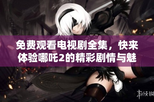 免费观看电视剧全集，快来体验哪吒2的精彩剧情与魅力！